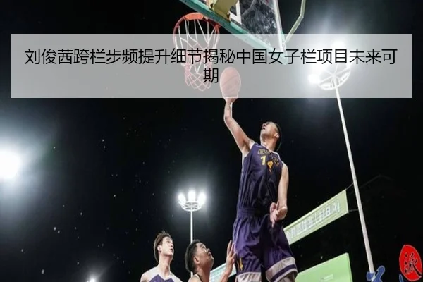 刘俊茜跨栏步频提升细节揭秘中国女子栏项目未来可期