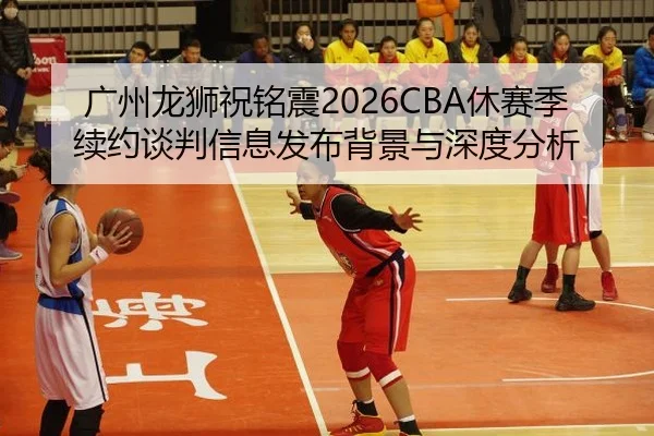 广州龙狮祝铭震2026CBA休赛季续约谈判信息发布背景与深度分析